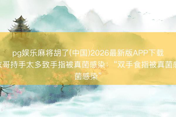 pg娱乐麻将胡了(中国)2026最新版APP下载 大衣哥持手太多致手指被真菌感染：“双手食指被真菌感染”