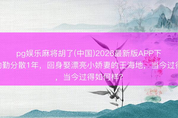 pg娱乐麻将胡了(中国)2026最新版APP下载 与蒋勤勤分散1年，回身娶漂亮小娇妻的王海地，当今过得如何样？