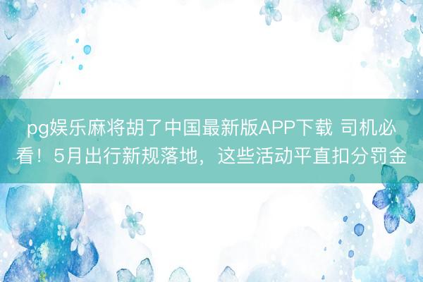 pg娱乐麻将胡了中国最新版APP下载 司机必看！5月出行新规落地，这些活动平直扣分罚金