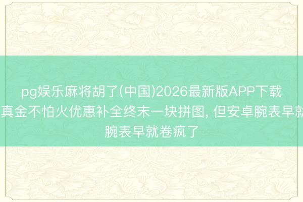 pg娱乐麻将胡了(中国)2026最新版APP下载 苹果磨真金不怕火优惠补全终末一块拼图， 但安卓腕表早就卷疯了