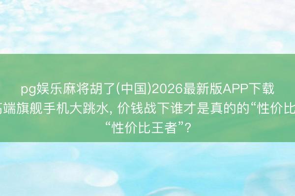 pg娱乐麻将胡了(中国)2026最新版APP下载 三款高端旗舰手机大跳水, 价钱战下谁才是真的的“性价比王者”?