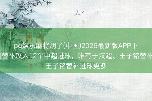 pg娱乐麻将胡了(中国)2026最新版APP下载 费利佩替补攻入12个中超进球，唯有于汉超、王子铭替补进球更多