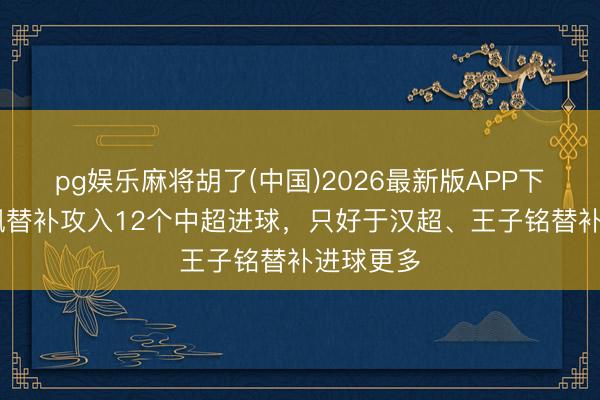 pg娱乐麻将胡了(中国)2026最新版APP下载 费利佩替补攻入12个中超进球，只好于汉超、王子铭替补进球更多