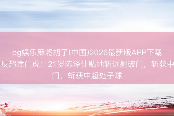 pg娱乐麻将胡了(中国)2026最新版APP下载 泰山2-1反超津门虎！21岁陈泽仕贴地斩远射破门，斩获中超处子球