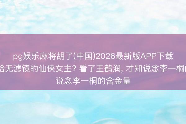 pg娱乐麻将胡了(中国)2026最新版APP下载 首个败给无滤镜的仙侠女主? 看了王鹤润， 才知说念李一桐的含金量