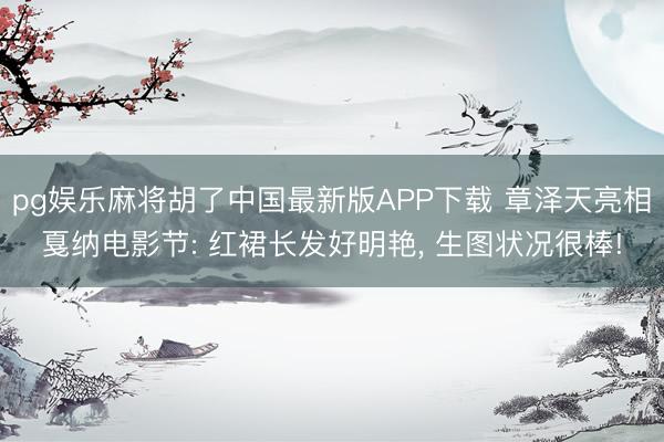 pg娱乐麻将胡了中国最新版APP下载 章泽天亮相戛纳电影节: 红裙长发好明艳， 生图状况很棒!