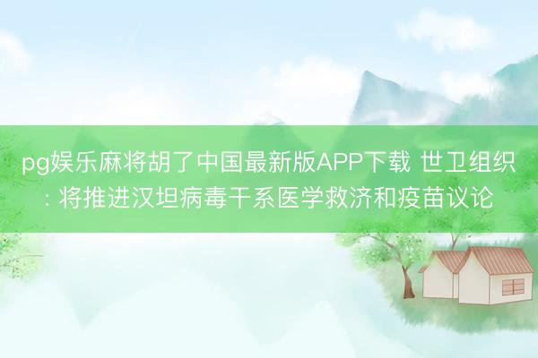 pg娱乐麻将胡了中国最新版APP下载 世卫组织: 将推进汉坦病毒干系医学救济和疫苗议论