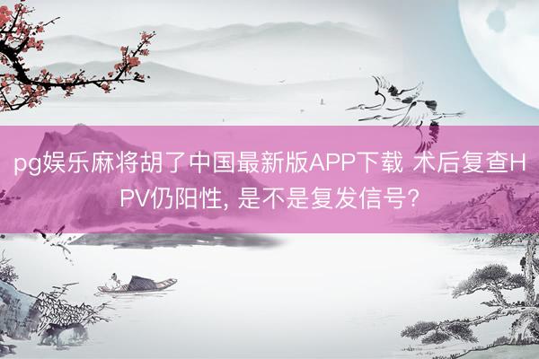 pg娱乐麻将胡了中国最新版APP下载 术后复查HPV仍阳性， 是不是复发信号?