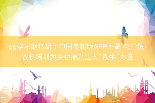 pg娱乐麻将胡了中国最新版APP下载 花门镇：农机培训为乡村振兴注入“铁牛”力量