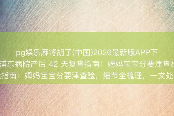 pg娱乐麻将胡了(中国)2026最新版APP下载 上海宝妈必存！上海浦东病院产后 42 天复查指南：姆妈宝宝分要津查验，细节全梳理，一文处分
