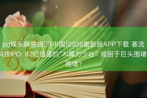 pg娱乐麻将胡了(中国)2026最新版APP下载 基流科技IPO: 92亿估值的“AI算力少壮” 或困于巨头围堵?