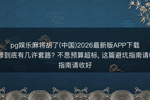 pg娱乐麻将胡了(中国)2026最新版APP下载 装修到底有几许套路? 不思预算超标， 这篇避坑指南请收好