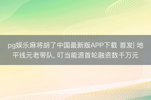 pg娱乐麻将胡了中国最新版APP下载 首发| 地平线元老带队， 叮当能源首轮融资数千万元
