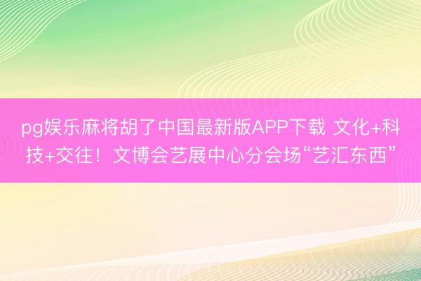 pg娱乐麻将胡了中国最新版APP下载 文化+科技+交往！文博会艺展中心分会场“艺汇东西”