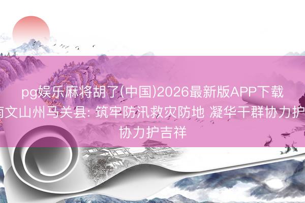 pg娱乐麻将胡了(中国)2026最新版APP下载 云南文山州马关县: 筑牢防汛救灾防地 凝华干群协力护吉祥