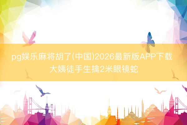 pg娱乐麻将胡了(中国)2026最新版APP下载 大姨徒手生擒2米眼镜蛇