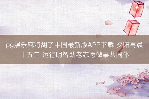 pg娱乐麻将胡了中国最新版APP下载 夕阳再晨十五年 运行明智助老志愿做事共同体