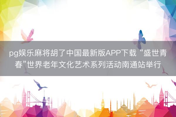 pg娱乐麻将胡了中国最新版APP下载 “盛世青春”世界老年文化艺术系列活动南通站举行