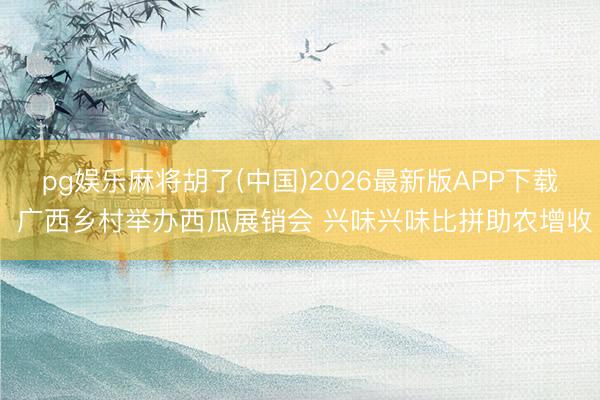 pg娱乐麻将胡了(中国)2026最新版APP下载 广西乡村举办西瓜展销会 兴味兴味比拼助农增收