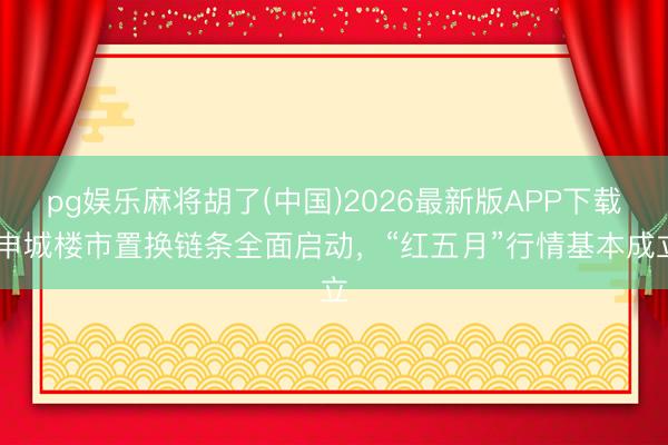 pg娱乐麻将胡了(中国)2026最新版APP下载 申城楼市置换链条全面启动，“红五月”行情基本成立
