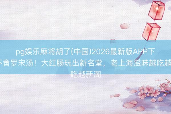 pg娱乐麻将胡了(中国)2026最新版APP下载 不啻罗宋汤！大红肠玩出新名堂，老上海滋味越吃越新潮