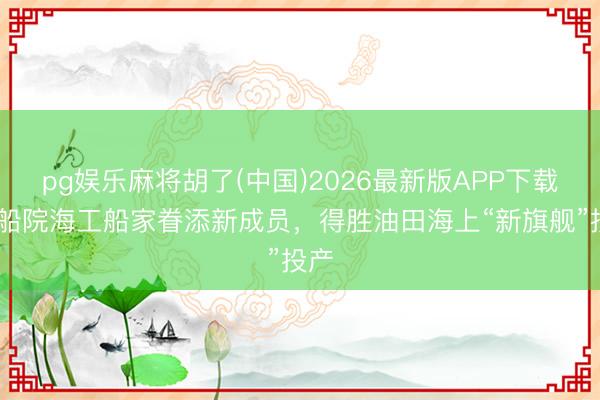 pg娱乐麻将胡了(中国)2026最新版APP下载 上船院海工船家眷添新成员，得胜油田海上“新旗舰”投产