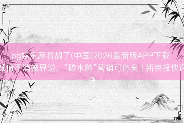 pg娱乐麻将胡了(中国)2026最新版APP下载 颜值不消被界说，“碳水脸”营销可休矣 | 新京报快评