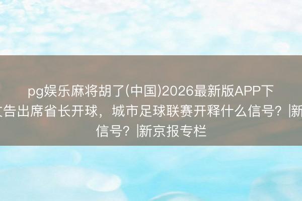 pg娱乐麻将胡了(中国)2026最新版APP下载 省委文告出席省长开球，城市足球联赛开释什么信号？|新京报专栏