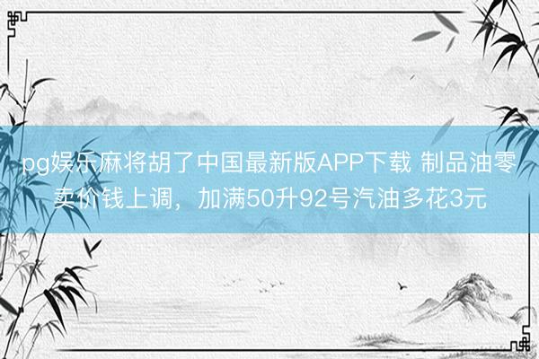 pg娱乐麻将胡了中国最新版APP下载 制品油零卖价钱上调，加满50升92号汽油多花3元