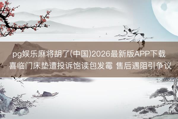 pg娱乐麻将胡了(中国)2026最新版APP下载 喜临门床垫遭投诉饱读包发霉 售后遇阻引争议