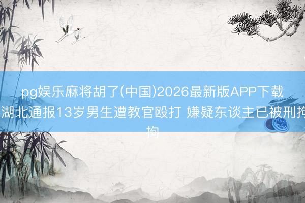 pg娱乐麻将胡了(中国)2026最新版APP下载 湖北通报13岁男生遭教官殴打 嫌疑东谈主已被刑拘
