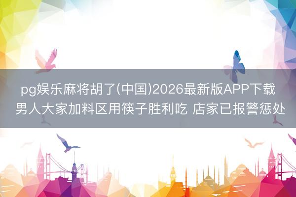 pg娱乐麻将胡了(中国)2026最新版APP下载 男人大家加料区用筷子胜利吃 店家已报警惩处