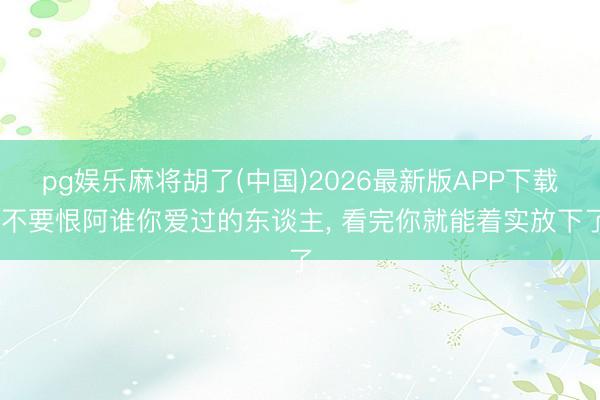 pg娱乐麻将胡了(中国)2026最新版APP下载 不要恨阿谁你爱过的东谈主， 看完你就能着实放下了