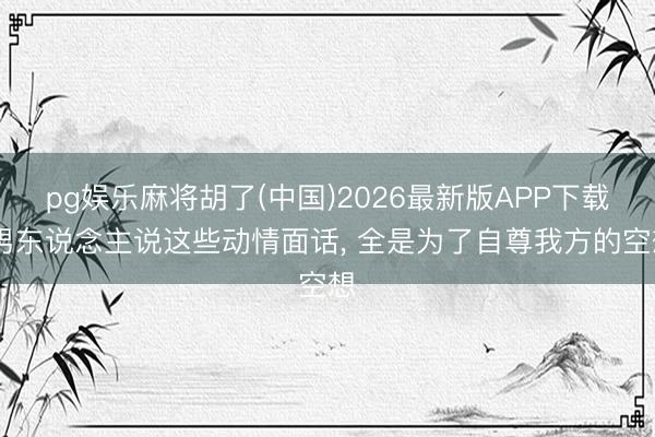 pg娱乐麻将胡了(中国)2026最新版APP下载 男东说念主说这些动情面话， 全是为了自尊我方的空想