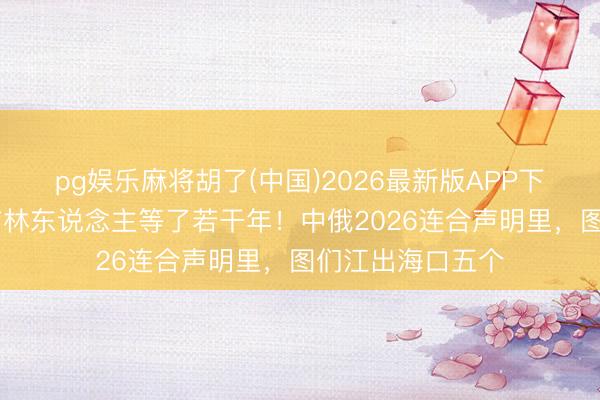 pg娱乐麻将胡了(中国)2026最新版APP下载 这一句话，吉林东说念主等了若干年！中俄2026连合声明里，图们江出海口五个