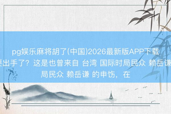 pg娱乐麻将胡了(中国)2026最新版APP下载 好意思国 要出手了？这是也曾来自 台湾 国际时局民众 赖岳谦 的申饬，在