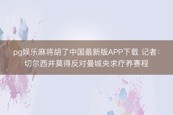 pg娱乐麻将胡了中国最新版APP下载 记者：切尔西并莫得反对曼城央求疗养赛程