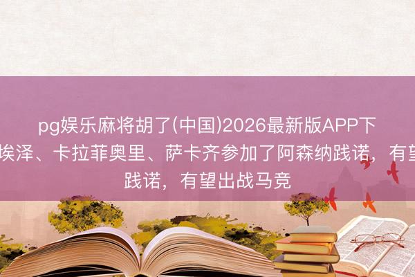 pg娱乐麻将胡了(中国)2026最新版APP下载 标晚：埃泽、卡拉菲奥里、萨卡齐参加了阿森纳践诺，有望出战马竞