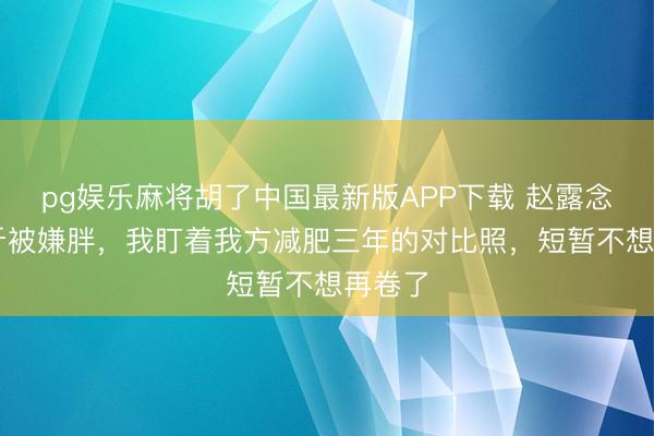 pg娱乐麻将胡了中国最新版APP下载 赵露念念82斤被嫌胖，我盯着我方减肥三年的对比照，短暂不想再卷了