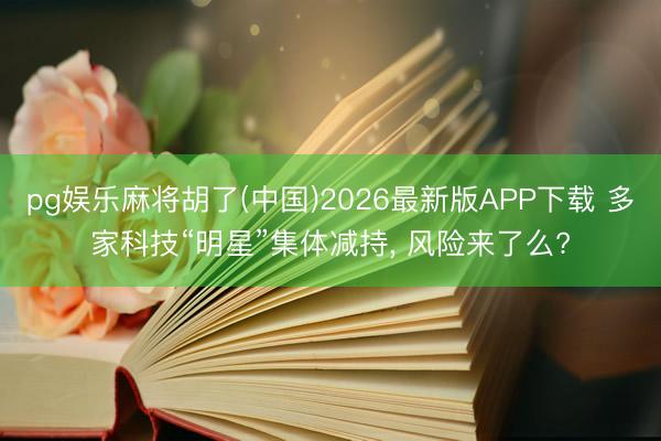 pg娱乐麻将胡了(中国)2026最新版APP下载 多家科技“明星”集体减持， 风险来了么?