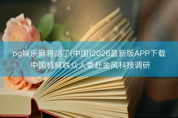 pg娱乐麻将胡了(中国)2026最新版APP下载 中国机械联众人委赴金风科技调研