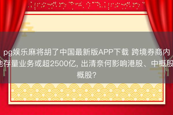 pg娱乐麻将胡了中国最新版APP下载 跨境券商内地存量业务或超2500亿， 出清奈何影响港股、中概股?