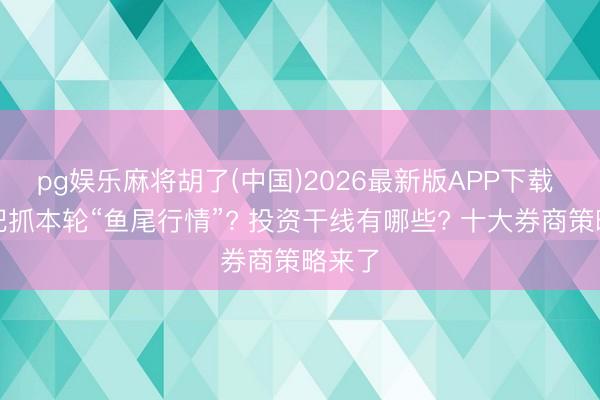 pg娱乐麻将胡了(中国)2026最新版APP下载 若何把抓本轮“鱼尾行情”? 投资干线有哪些? 十大券商策略来了