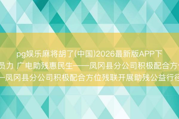 pg娱乐麻将胡了(中国)2026最新版APP下载 下层动态|政企联动团员力 广电助残惠民生——凤冈县分公司积极配合方位残联开展助残公益行径