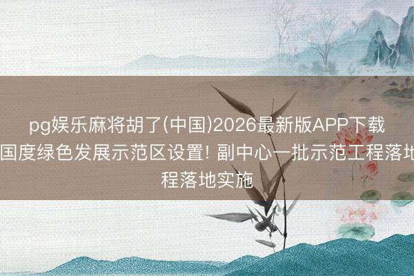 pg娱乐麻将胡了(中国)2026最新版APP下载 鼓动国度绿色发展示范区设置! 副中心一批示范工程落地实施