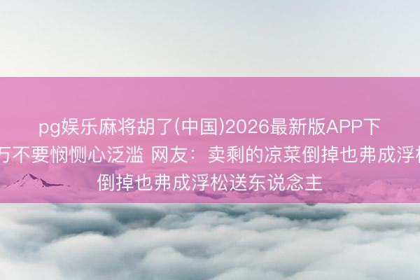 pg娱乐麻将胡了(中国)2026最新版APP下载 在外面千万不要悯恻心泛滥 网友：卖剩的凉菜倒掉也弗成浮松送东说念主