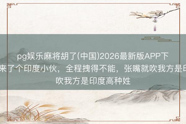 pg娱乐麻将胡了(中国)2026最新版APP下载 相亲角来了个印度小伙，全程拽得不能，张嘴就吹我方是印度高种姓