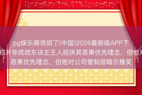 pg娱乐麻将胡了(中国)2026最新版APP下载 英国石油前董事长称并非统统东谈主王人招供其恶果优先理念,但他对公司管制层暗示推奖
