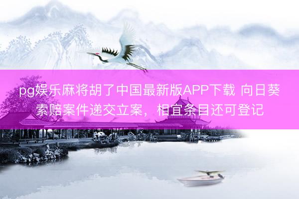 pg娱乐麻将胡了中国最新版APP下载 向日葵索赔案件递交立案，相宜条目还可登记