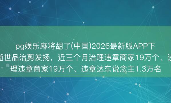 pg娱乐麻将胡了(中国)2026最新版APP下载 抖音电商公布耐用逝世品治剪发扬，近三个月治理违章商家19万个、违章达东说念主1.3万名